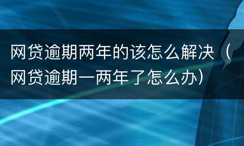 网贷逾期两年的该怎么解决（网贷逾期一两年了怎么办）
