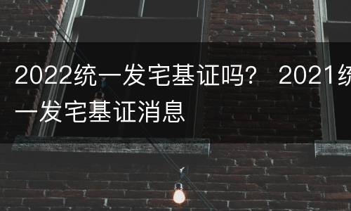 2022统一发宅基证吗？ 2021统一发宅基证消息