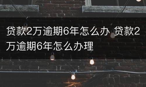 贷款2万逾期6年怎么办 贷款2万逾期6年怎么办理