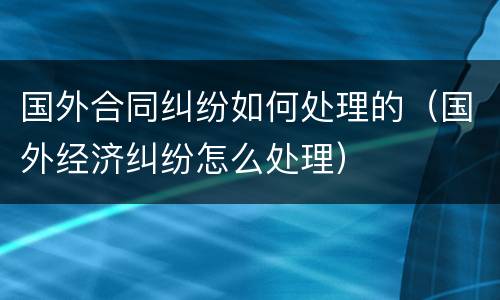 国外合同纠纷如何处理的（国外经济纠纷怎么处理）