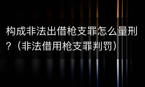 构成非法出借枪支罪怎么量刑?（非法借用枪支罪判罚）