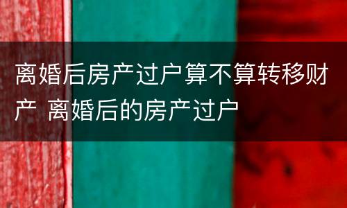 离婚后房产过户算不算转移财产 离婚后的房产过户