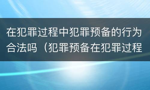 在犯罪过程中犯罪预备的行为合法吗（犯罪预备在犯罪过程中么）