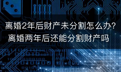 离婚2年后财产未分割怎么办？ 离婚两年后还能分割财产吗