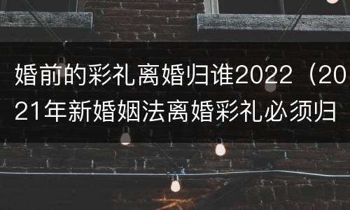 婚前的彩礼离婚归谁2022（2021年新婚姻法离婚彩礼必须归还）