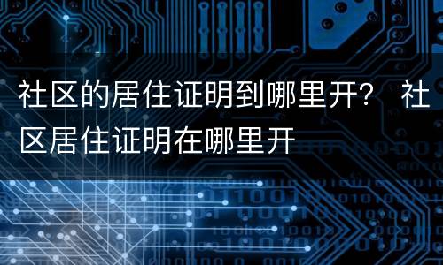 社区的居住证明到哪里开？ 社区居住证明在哪里开
