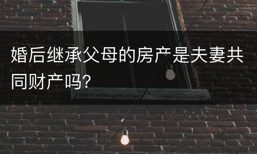 婚后继承父母的房产是夫妻共同财产吗？