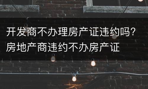 开发商不办理房产证违约吗? 房地产商违约不办房产证