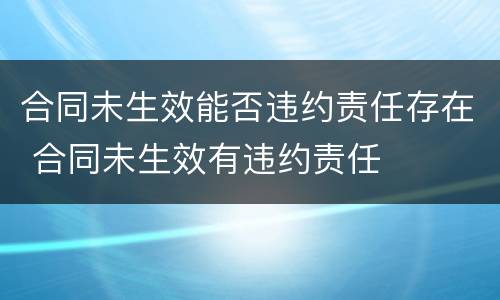 合同未生效能否违约责任存在 合同未生效有违约责任