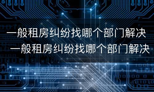 一般租房纠纷找哪个部门解决 一般租房纠纷找哪个部门解决最好