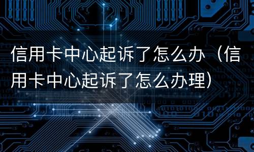 信用卡中心起诉了怎么办（信用卡中心起诉了怎么办理）