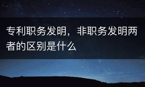 专利职务发明，非职务发明两者的区别是什么