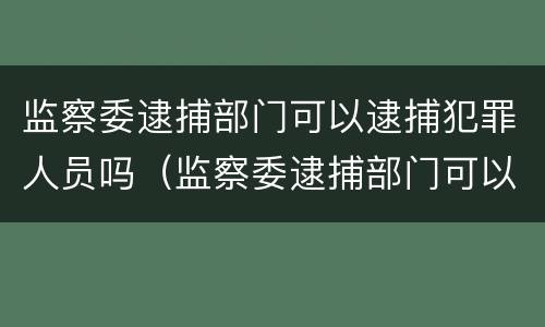 监察委逮捕部门可以逮捕犯罪人员吗（监察委逮捕部门可以逮捕犯罪人员吗为什么）