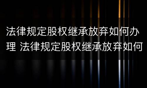 法律规定股权继承放弃如何办理 法律规定股权继承放弃如何办理手续