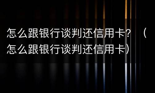 怎么跟银行谈判还信用卡？（怎么跟银行谈判还信用卡）