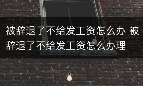 被辞退了不给发工资怎么办 被辞退了不给发工资怎么办理
