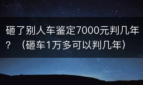 砸了别人车鉴定7000元判几年？（砸车1万多可以判几年）