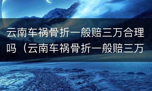 云南车祸骨折一般赔三万合理吗（云南车祸骨折一般赔三万合理吗知乎）