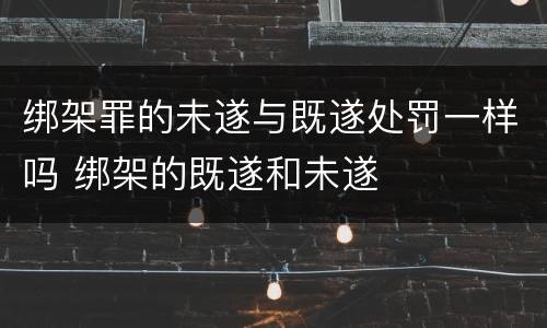 绑架罪的未遂与既遂处罚一样吗 绑架的既遂和未遂