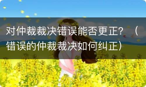 对仲裁裁决错误能否更正？（错误的仲裁裁决如何纠正）