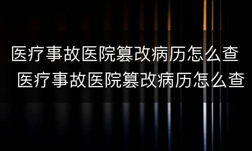 医疗事故医院篡改病历怎么查 医疗事故医院篡改病历怎么查询