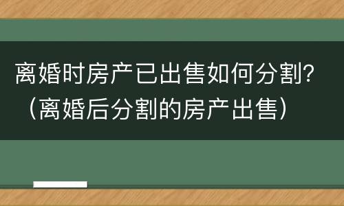 离婚时房产已出售如何分割？（离婚后分割的房产出售）