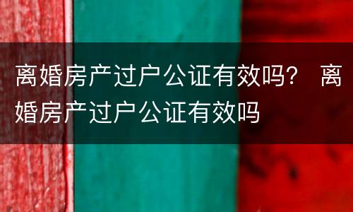 离婚房产过户公证有效吗？ 离婚房产过户公证有效吗