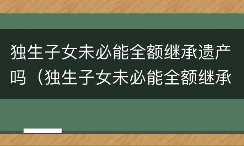 独生子女未必能全额继承遗产吗（独生子女未必能全额继承遗产吗）