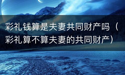 彩礼钱算是夫妻共同财产吗（彩礼算不算夫妻的共同财产）