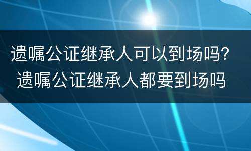 遗嘱公证继承人可以到场吗？ 遗嘱公证继承人都要到场吗