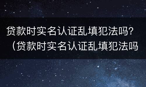 贷款时实名认证乱填犯法吗？（贷款时实名认证乱填犯法吗怎么办）