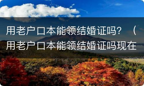用老户口本能领结婚证吗？（用老户口本能领结婚证吗现在）