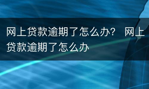 网上贷款逾期了怎么办？ 网上贷款逾期了怎么办