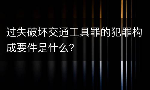 过失破坏交通工具罪的犯罪构成要件是什么？