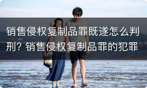 销售侵权复制品罪既遂怎么判刑? 销售侵权复制品罪的犯罪构成要件