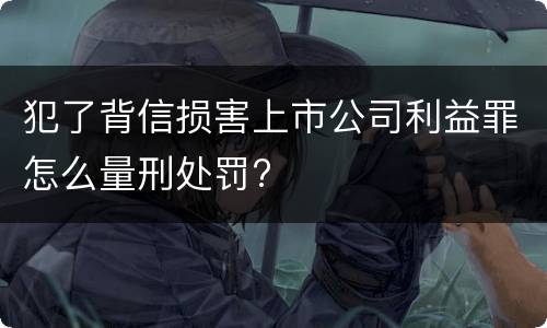 犯了背信损害上市公司利益罪怎么量刑处罚?