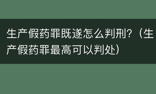 生产假药罪既遂怎么判刑?（生产假药罪最高可以判处）