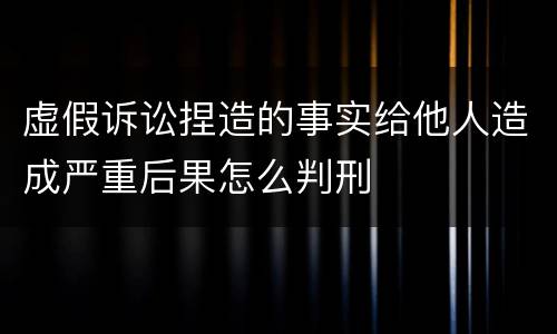 虚假诉讼捏造的事实给他人造成严重后果怎么判刑