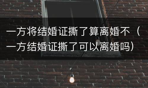 一方将结婚证撕了算离婚不（一方结婚证撕了可以离婚吗）