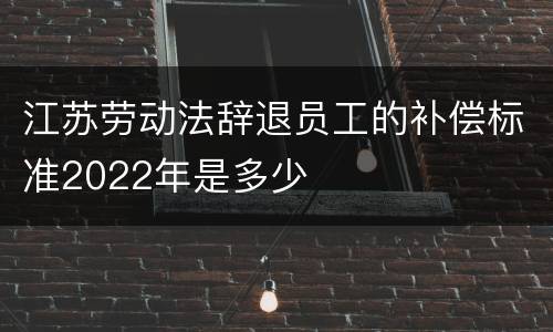 江苏劳动法辞退员工的补偿标准2022年是多少