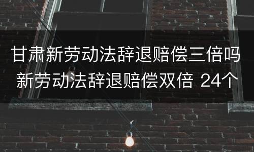 甘肃新劳动法辞退赔偿三倍吗 新劳动法辞退赔偿双倍 24个月封顶