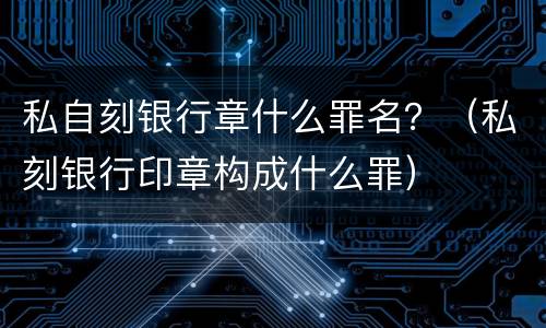 私自刻银行章什么罪名？（私刻银行印章构成什么罪）