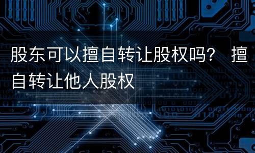 股东可以擅自转让股权吗？ 擅自转让他人股权