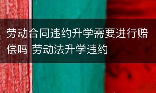 劳动合同违约升学需要进行赔偿吗 劳动法升学违约