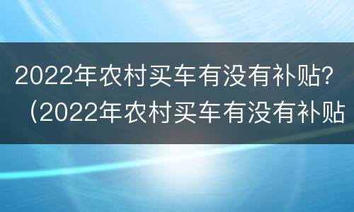 2022年农村买车有没有补贴？（2022年农村买车有没有补贴政策）