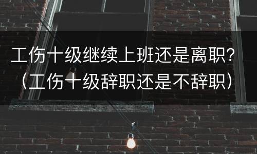 工伤十级继续上班还是离职？（工伤十级辞职还是不辞职）