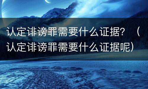 认定诽谤罪需要什么证据？（认定诽谤罪需要什么证据呢）