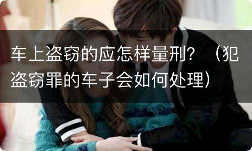 车上盗窃的应怎样量刑？（犯盗窃罪的车子会如何处理）