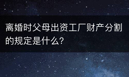 离婚时父母出资工厂财产分割的规定是什么？