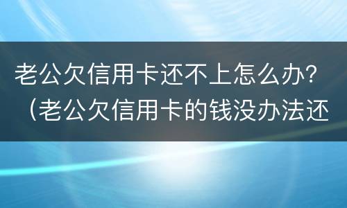 老公欠信用卡还不上怎么办？（老公欠信用卡的钱没办法还怎么办）